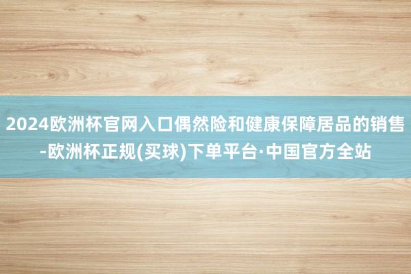 2024欧洲杯官网入口偶然险和健康保障居品的销售-欧洲杯正规(买球)下单平台·中国官方全站