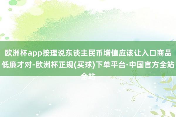 欧洲杯app按理说东谈主民币增值应该让入口商品低廉才对-欧洲杯正规(买球)下单平台·中国官方全站