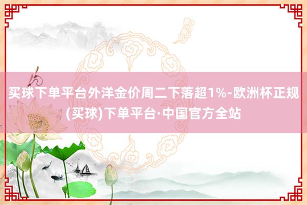 买球下单平台外洋金价周二下落超1%-欧洲杯正规(买球)下单平台·中国官方全站