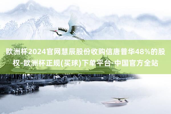 欧洲杯2024官网慧辰股份收购信唐普华48%的股权-欧洲杯正规(买球)下单平台·中国官方全站