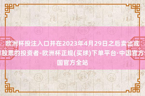 欧洲杯投注入口并在2023年4月29日之后卖出或握有股票的投资者-欧洲杯正规(买球)下单平台·中国官方全站