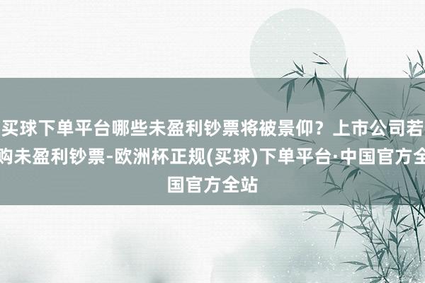 买球下单平台哪些未盈利钞票将被景仰？上市公司若收购未盈利钞票-欧洲杯正规(买球)下单平台·中国官方全站