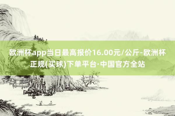 欧洲杯app当日最高报价16.00元/公斤-欧洲杯正规(买球)下单平台·中国官方全站