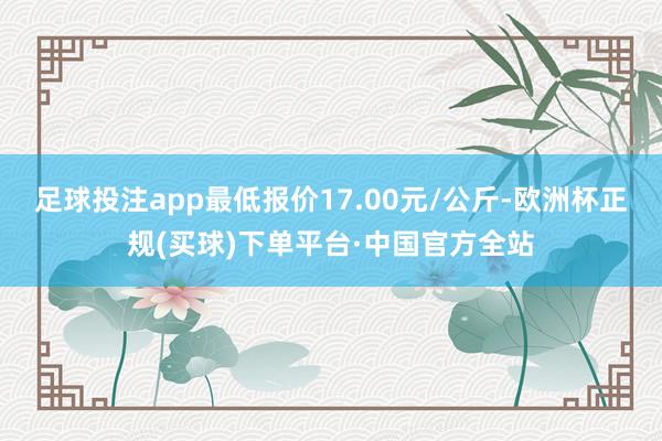 足球投注app最低报价17.00元/公斤-欧洲杯正规(买球)下单平台·中国官方全站