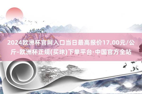 2024欧洲杯官网入口当日最高报价17.00元/公斤-欧洲杯正规(买球)下单平台·中国官方全站