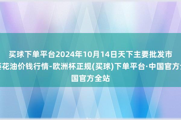 买球下单平台2024年10月14日天下主要批发市集葵花油价钱行情-欧洲杯正规(买球)下单平台·中国官方全站