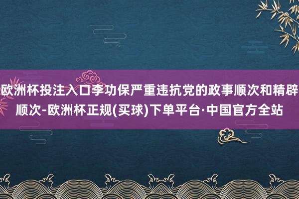 欧洲杯投注入口李功保严重违抗党的政事顺次和精辟顺次-欧洲杯正规(买球)下单平台·中国官方全站