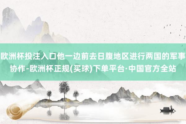 欧洲杯投注入口他一边前去日腹地区进行两国的军事协作-欧洲杯正规(买球)下单平台·中国官方全站