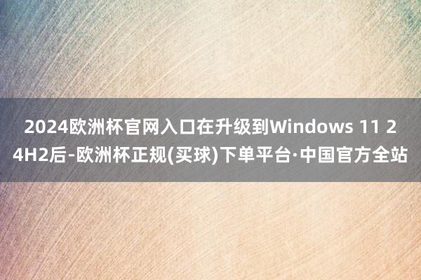 2024欧洲杯官网入口在升级到Windows 11 24H2后-欧洲杯正规(买球)下单平台·中国官方全站