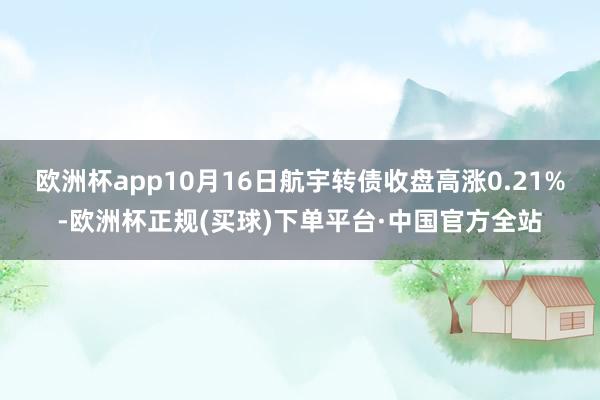 欧洲杯app10月16日航宇转债收盘高涨0.21%-欧洲杯正规(买球)下单平台·中国官方全站