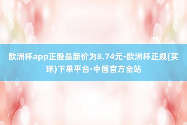 欧洲杯app正股最新价为8.74元-欧洲杯正规(买球)下单平台·中国官方全站