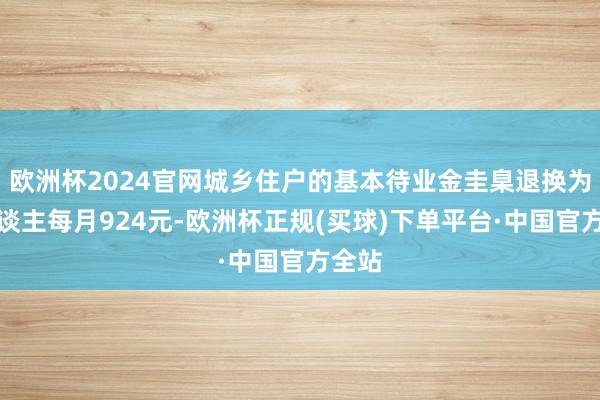 欧洲杯2024官网城乡住户的基本待业金圭臬退换为每东谈主每月924元-欧洲杯正规(买球)下单平台·中国官方全站