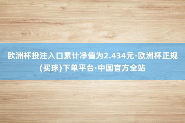 欧洲杯投注入口累计净值为2.434元-欧洲杯正规(买球)下单平台·中国官方全站