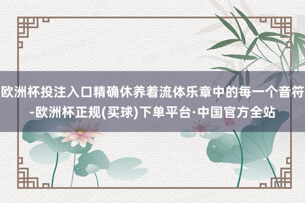 欧洲杯投注入口精确休养着流体乐章中的每一个音符-欧洲杯正规(买球)下单平台·中国官方全站