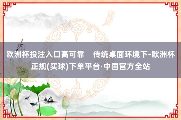 欧洲杯投注入口高可靠    传统桌面环境下-欧洲杯正规(买球)下单平台·中国官方全站