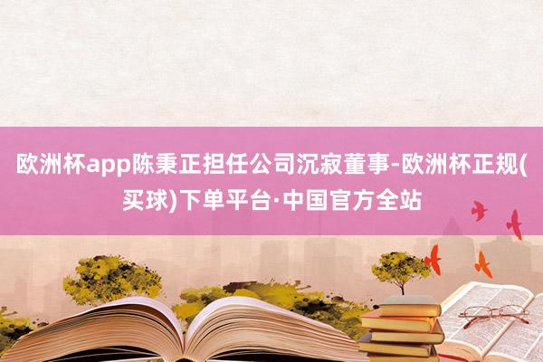 欧洲杯app陈秉正担任公司沉寂董事-欧洲杯正规(买球)下单平台·中国官方全站