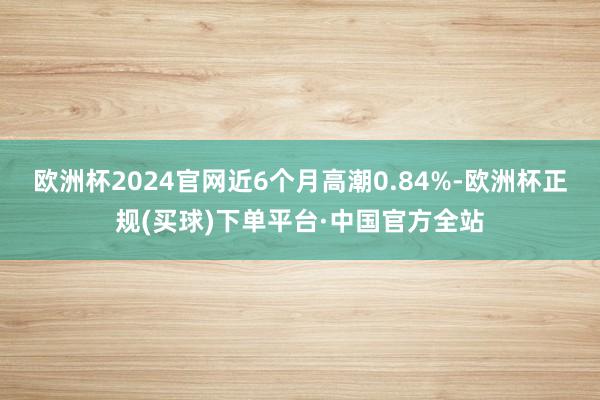 欧洲杯2024官网近6个月高潮0.84%-欧洲杯正规(买球)下单平台·中国官方全站