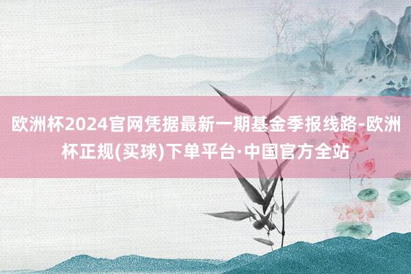 欧洲杯2024官网凭据最新一期基金季报线路-欧洲杯正规(买球)下单平台·中国官方全站