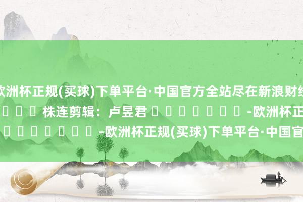 欧洲杯正规(买球)下单平台·中国官方全站尽在新浪财经APP            						株连剪辑：卢昱君 							-欧洲杯正规(买球)下单平台·中国官方全站