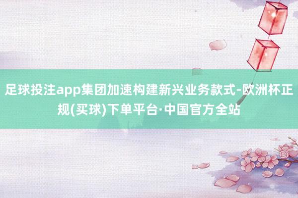 足球投注app集团加速构建新兴业务款式-欧洲杯正规(买球)下单平台·中国官方全站