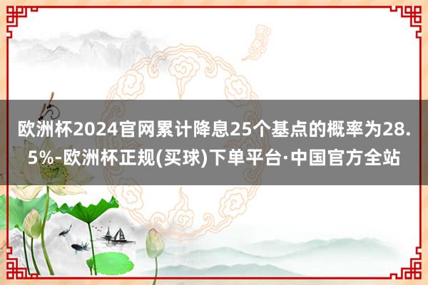 欧洲杯2024官网累计降息25个基点的概率为28.5%-欧洲杯正规(买球)下单平台·中国官方全站