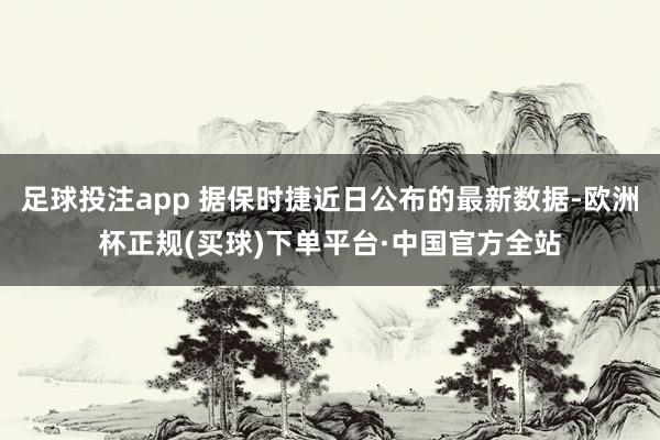 足球投注app 据保时捷近日公布的最新数据-欧洲杯正规(买球)下单平台·中国官方全站