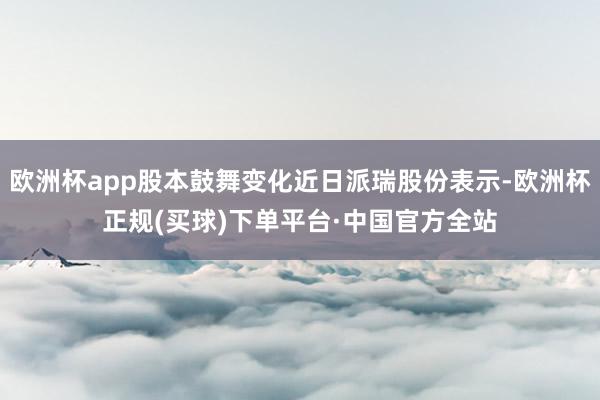 欧洲杯app股本鼓舞变化近日派瑞股份表示-欧洲杯正规(买球)下单平台·中国官方全站