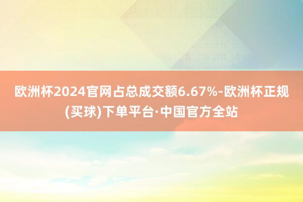 欧洲杯2024官网占总成交额6.67%-欧洲杯正规(买球)下单平台·中国官方全站