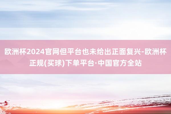 欧洲杯2024官网但平台也未给出正面复兴-欧洲杯正规(买球)下单平台·中国官方全站