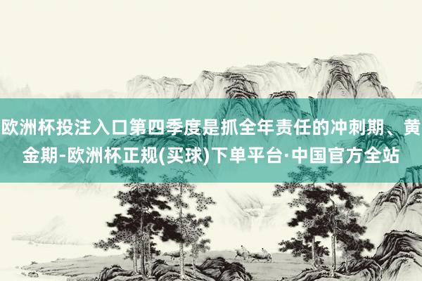 欧洲杯投注入口第四季度是抓全年责任的冲刺期、黄金期-欧洲杯正规(买球)下单平台·中国官方全站