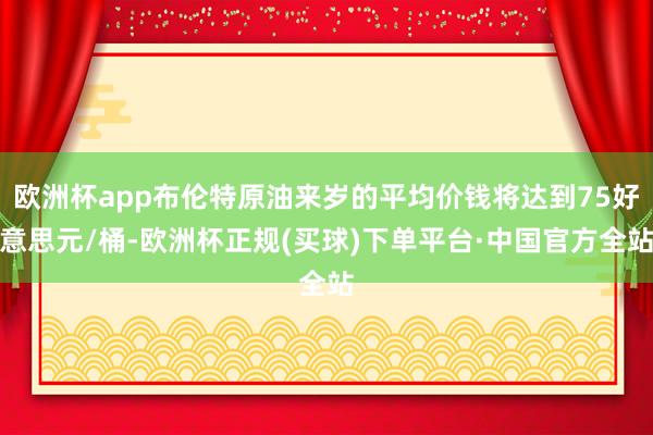 欧洲杯app布伦特原油来岁的平均价钱将达到75好意思元/桶-欧洲杯正规(买球)下单平台·中国官方全站