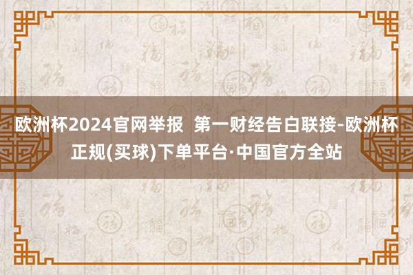 欧洲杯2024官网举报  第一财经告白联接-欧洲杯正规(买球)下单平台·中国官方全站