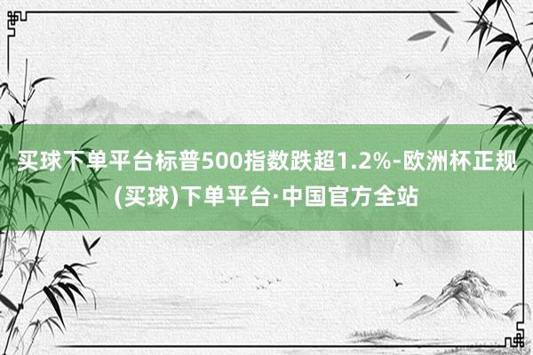 买球下单平台标普500指数跌超1.2%-欧洲杯正规(买球)下单平台·中国官方全站