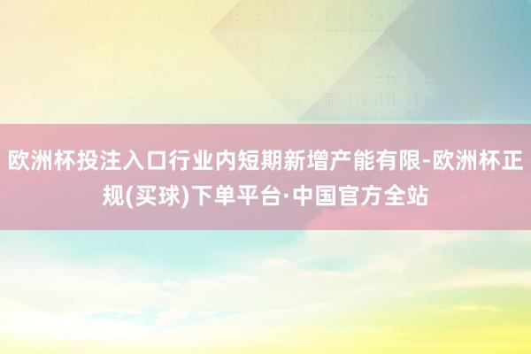 欧洲杯投注入口行业内短期新增产能有限-欧洲杯正规(买球)下单平台·中国官方全站