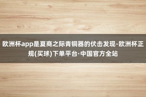 欧洲杯app是夏商之际青铜器的伏击发现-欧洲杯正规(买球)下单平台·中国官方全站