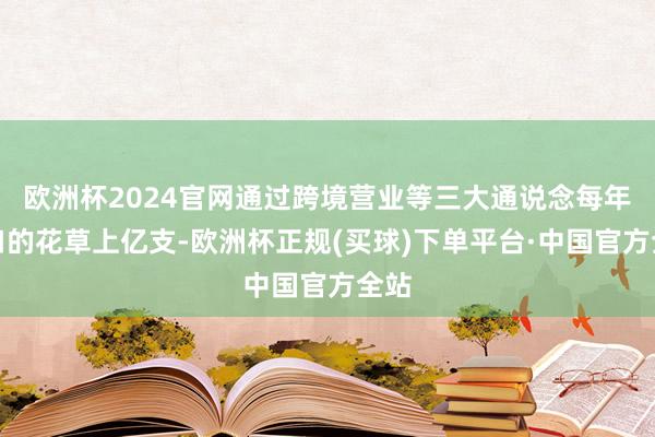 欧洲杯2024官网通过跨境营业等三大通说念每年出口的花草上亿支-欧洲杯正规(买球)下单平台·中国官方全站