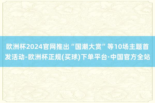 欧洲杯2024官网推出“国潮大赏”等10场主题首发活动-欧洲杯正规(买球)下单平台·中国官方全站