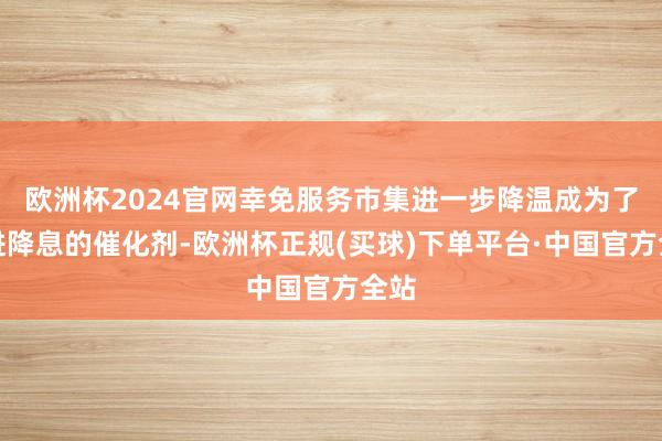 欧洲杯2024官网幸免服务市集进一步降温成为了推进降息的催化剂-欧洲杯正规(买球)下单平台·中国官方全站