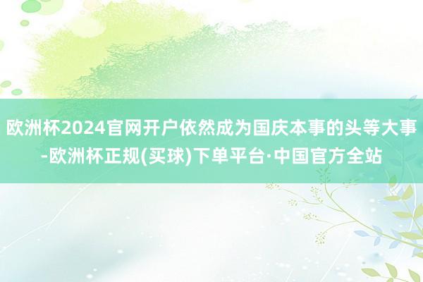 欧洲杯2024官网开户依然成为国庆本事的头等大事-欧洲杯正规(买球)下单平台·中国官方全站