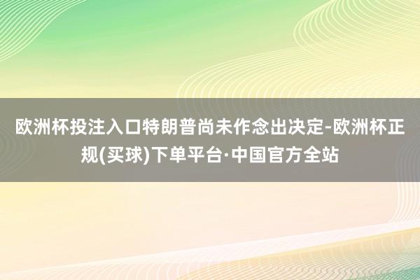 欧洲杯投注入口　　特朗普尚未作念出决定-欧洲杯正规(买球)下单平台·中国官方全站