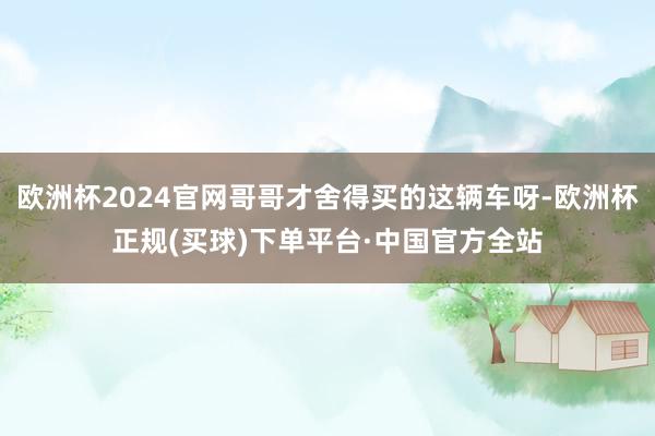 欧洲杯2024官网哥哥才舍得买的这辆车呀-欧洲杯正规(买球)下单平台·中国官方全站