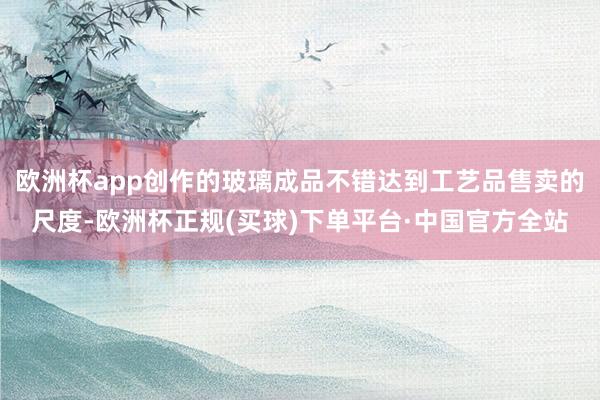 欧洲杯app创作的玻璃成品不错达到工艺品售卖的尺度-欧洲杯正规(买球)下单平台·中国官方全站