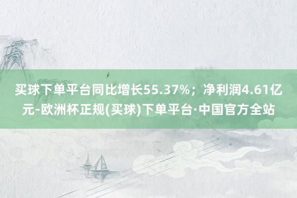 买球下单平台同比增长55.37%；净利润4.61亿元-欧洲杯正规(买球)下单平台·中国官方全站