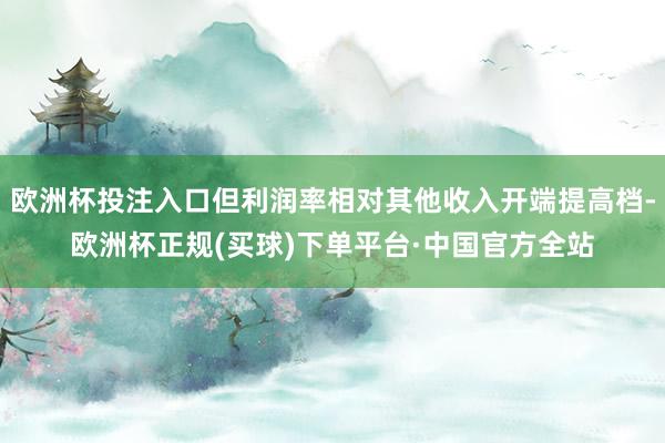 欧洲杯投注入口但利润率相对其他收入开端提高档-欧洲杯正规(买球)下单平台·中国官方全站