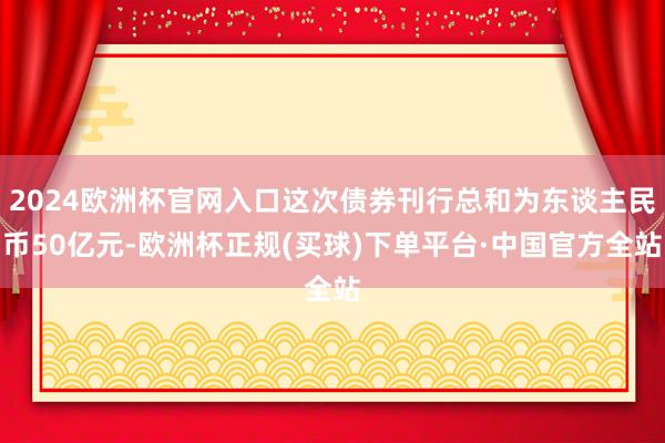 2024欧洲杯官网入口这次债券刊行总和为东谈主民币50亿元-欧洲杯正规(买球)下单平台·中国官方全站