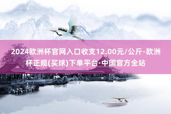 2024欧洲杯官网入口收支12.00元/公斤-欧洲杯正规(买球)下单平台·中国官方全站