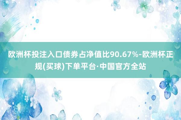 欧洲杯投注入口债券占净值比90.67%-欧洲杯正规(买球)下单平台·中国官方全站