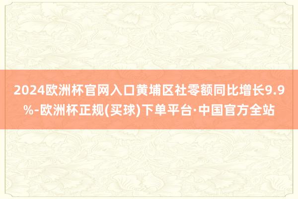 2024欧洲杯官网入口黄埔区社零额同比增长9.9%-欧洲杯正规(买球)下单平台·中国官方全站