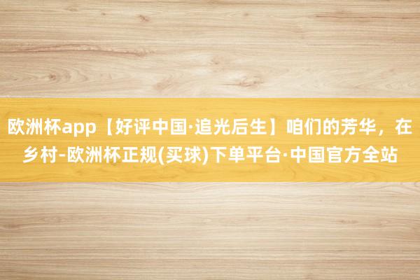 欧洲杯app【好评中国·追光后生】咱们的芳华，在乡村-欧洲杯正规(买球)下单平台·中国官方全站