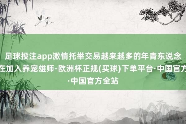 足球投注app激情托举交易越来越多的年青东说念主正在加入养宠雄师-欧洲杯正规(买球)下单平台·中国官方全站